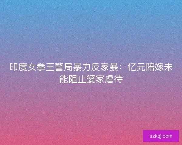 印度女拳王警局暴力反家暴：亿元陪嫁未能阻止婆家虐待