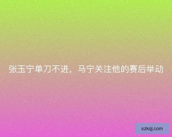 张玉宁单刀不进，马宁关注他的赛后举动