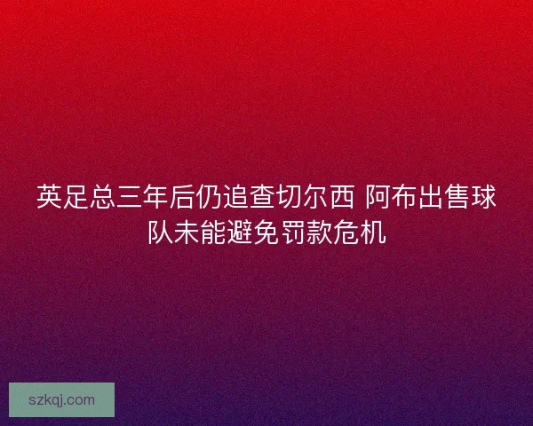 英足总三年后仍追查切尔西 阿布出售球队未能避免罚款危机