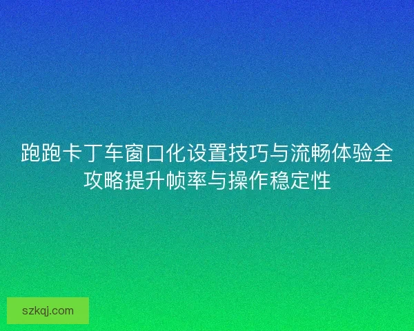 跑跑卡丁车窗口化设置技巧与流畅体验全攻略提升帧率与操作稳定性
