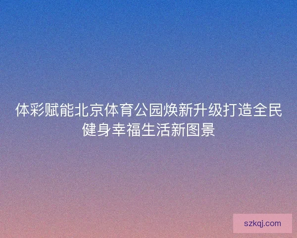 体彩赋能北京体育公园焕新升级打造全民健身幸福生活新图景