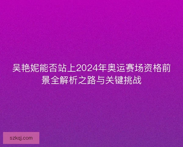 吴艳妮能否站上2024年奥运赛场资格前景全解析之路与关键挑战 吴艳妮能否站上2024年奥运赛场资格前景全解析之路与关键挑战