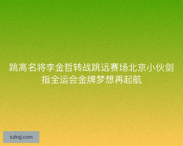 跳高名将李金哲转战跳远赛场北京小伙剑指全运会金牌梦想再起航