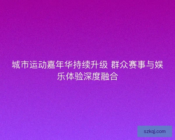 城市运动嘉年华持续升级 群众赛事与娱乐体验深度融合