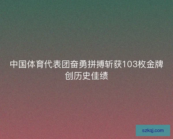 中国体育代表团奋勇拼搏斩获103枚金牌创历史佳绩