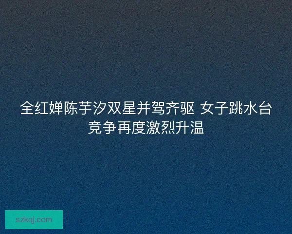 全红婵陈芋汐双星并驾齐驱 女子跳水台竞争再度激烈升温