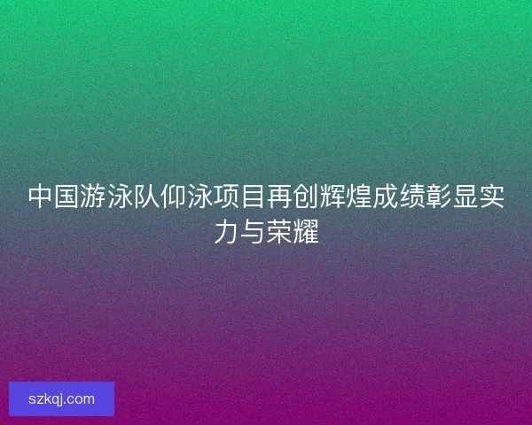 中国游泳队仰泳项目再创辉煌成绩彰显实力与荣耀