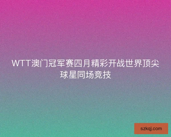WTT澳门冠军赛四月精彩开战世界顶尖球星同场竞技 WTT澳门冠军赛四月精彩开战世界顶尖球星同场竞技